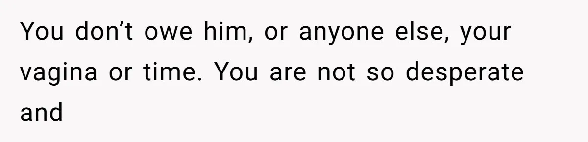 You don’t owe him, or anyone else, your vagina or time. You are not so desperate and