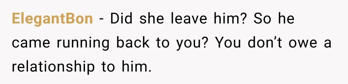 ElegantBon − Did she leave him? So he came running back to you? You don’t owe a relationship to him.