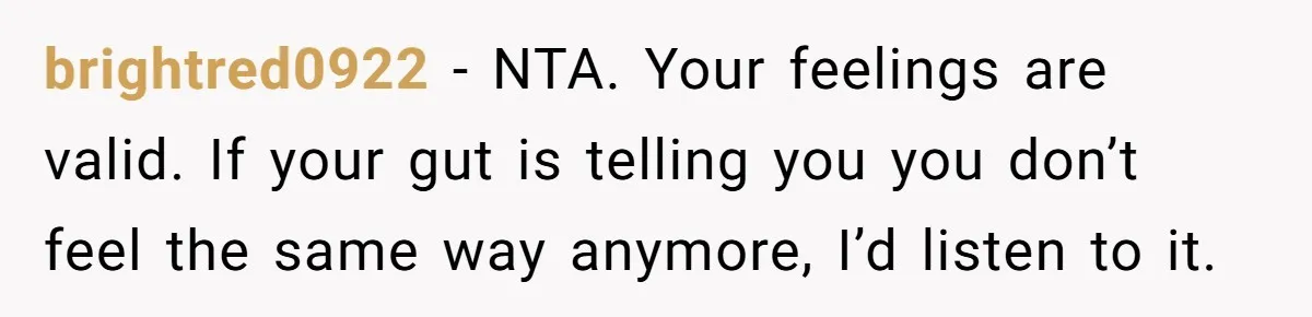 brightred0922 − NTA. Your feelings are valid. If your gut is telling you you don’t feel the same way anymore, I’d listen to it.