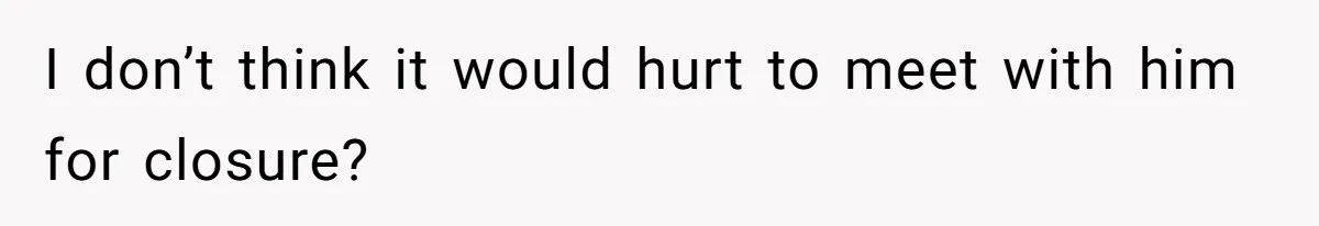 I don’t think it would hurt to meet with him for closure?