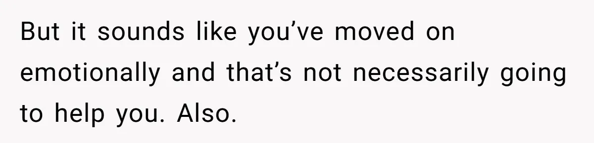 But it sounds like you’ve moved on emotionally and that’s not necessarily going to help you. Also.