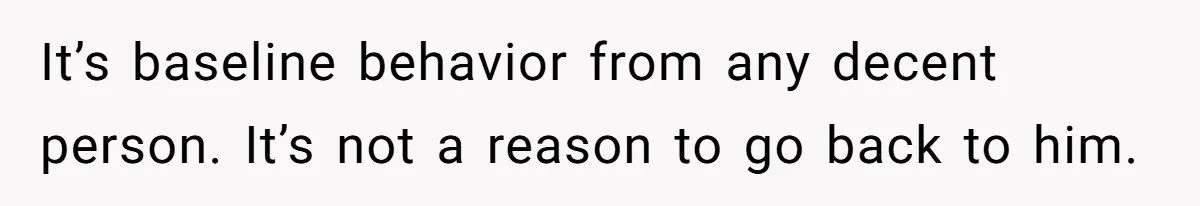 It’s baseline behavior from any decent person. It’s not a reason to go back to him.