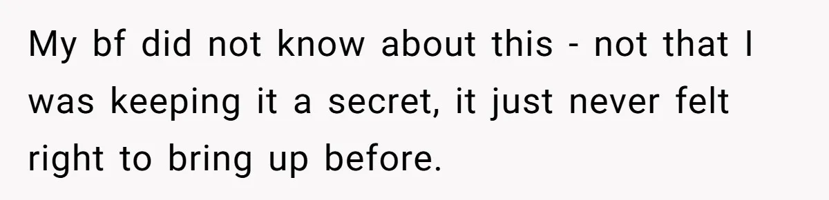 She Shared a Hidden Part of Her Past With Her Boyfriend, and His Reaction Changed Everything Between Them My bf did not know about this - not that I was keeping it a secret, it just never felt right to bring up before.