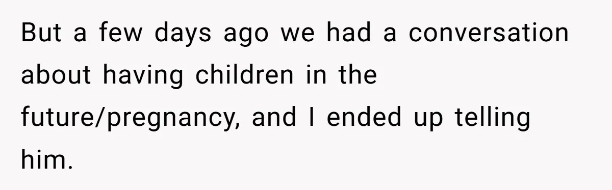 She Shared a Hidden Part of Her Past With Her Boyfriend, and His Reaction Changed Everything Between Them But a few days ago we had a conversation about having children in the future/pregnancy, and I ended up telling him.