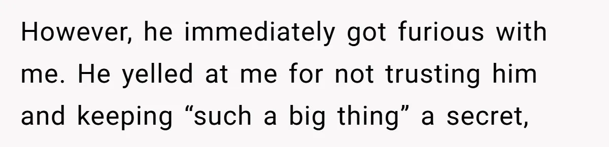 She Shared a Hidden Part of Her Past With Her Boyfriend, and His Reaction Changed Everything Between Them However, he immediately got furious with me. He yelled at me for not trusting him and keeping “such a big thing” a secret,