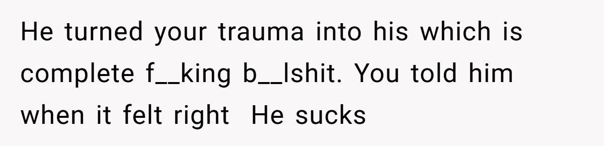 She Shared a Hidden Part of Her Past With Her Boyfriend, and His Reaction Changed Everything Between Them He turned your trauma into his which is complete f__king b__lshit. You told him when it felt right He sucks