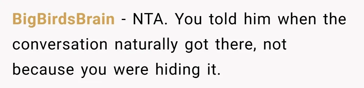 She Shared a Hidden Part of Her Past With Her Boyfriend, and His Reaction Changed Everything Between Them BigBirdsBrain − NTA. You told him when the conversation naturally got there, not because you were hiding it.