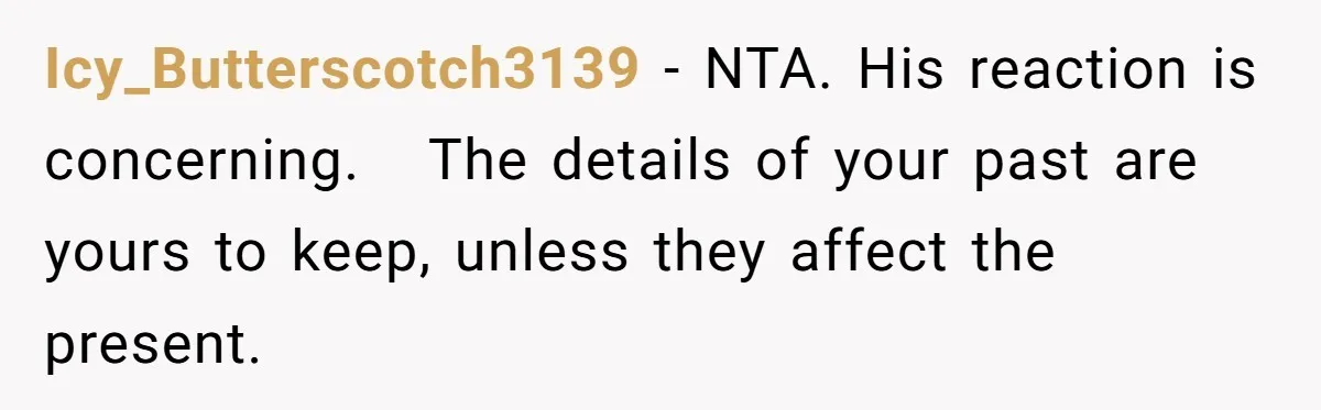 She Shared a Hidden Part of Her Past With Her Boyfriend, and His Reaction Changed Everything Between Them Icy_Butterscotch3139 − NTA. His reaction is concerning. The details of your past are yours to keep, unless they affect the present.