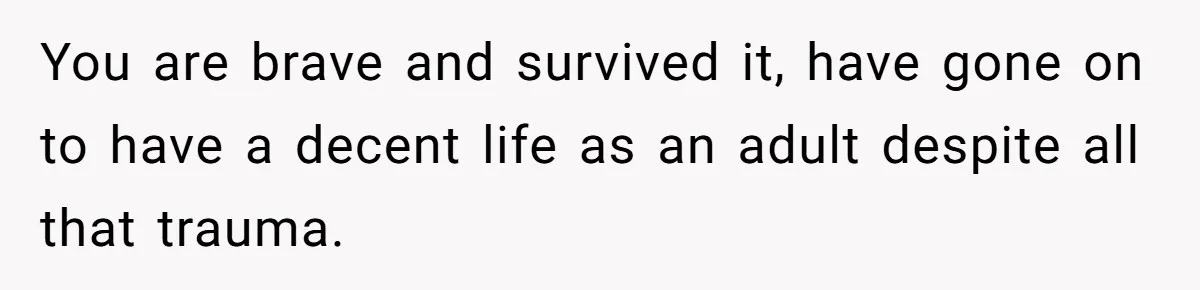 She Shared a Hidden Part of Her Past With Her Boyfriend, and His Reaction Changed Everything Between Them You are brave and survived it, have gone on to have a decent life as an adult despite all that trauma.