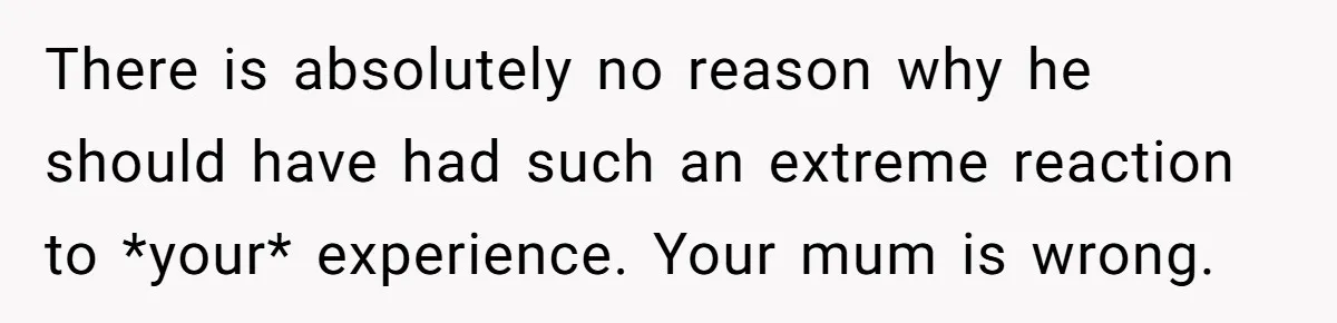 She Shared a Hidden Part of Her Past With Her Boyfriend, and His Reaction Changed Everything Between Them There is absolutely no reason why he should have had such an extreme reaction to *your* experience. Your mum is wrong.