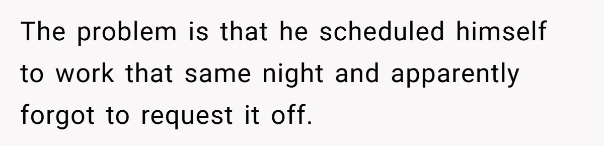 The problem is that he scheduled himself to work that same night and apparently forgot to request it off.