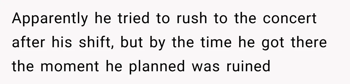 Apparently he tried to rush to the concert after his shift, but by the time he got there the moment he planned was ruined