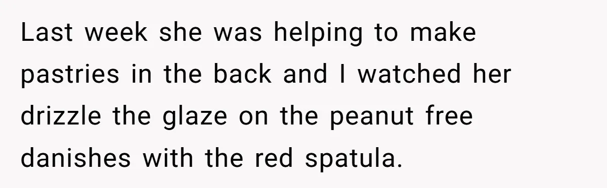 A 21-Year-Old Bakery Worker Tried to Expose a Coworker’s Mistake, and It Spiraled Into a Job Being Lost Last week she was helping to make pastries in the back and I watched her drizzle the glaze on the peanut free danishes with the red spatula.