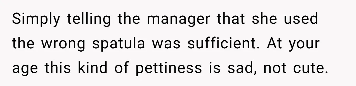 A 21-Year-Old Bakery Worker Tried to Expose a Coworker’s Mistake, and It Spiraled Into a Job Being Lost Simply telling the manager that she used the wrong spatula was sufficient. At your age this kind of pettiness is sad, not cute.