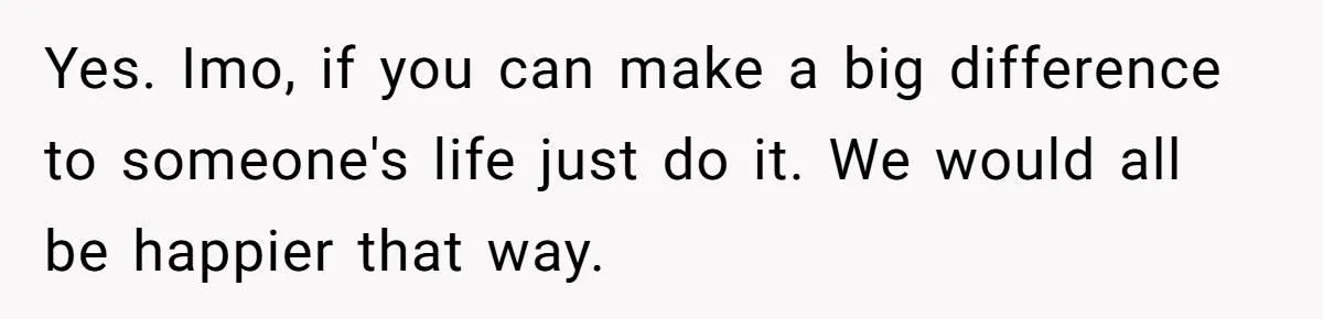 Yes. Imo, if you can make a big difference to someone's life just do it. We would all be happier that way.