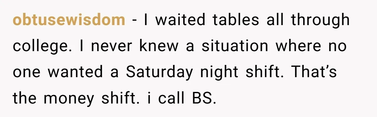 obtusewisdom − I waited tables all through college. I never knew a situation where no one wanted a Saturday night shift. That’s the money shift. i call BS.