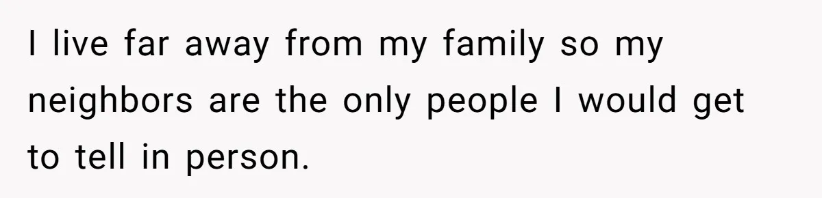 I live far away from my family so my neighbors are the only people I would get to tell in person.