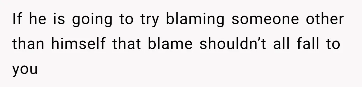 If he is going to try blaming someone other than himself that blame shouldn’t all fall to you