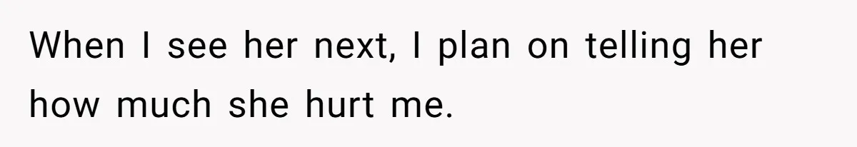 When I see her next, I plan on telling her how much she hurt me.