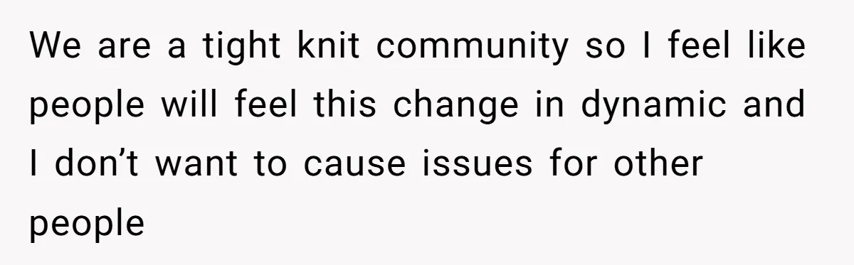 We are a tight knit community so I feel like people will feel this change in dynamic and I don’t want to cause issues for other people