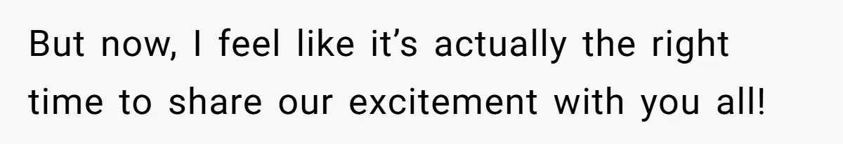 But now, I feel like it’s actually the right time to share our excitement with you all!