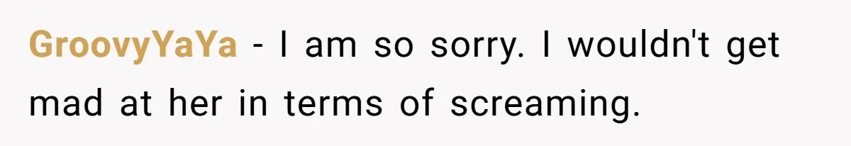 GroovyYaYa − I am so sorry. I wouldn't get mad at her in terms of screaming.
