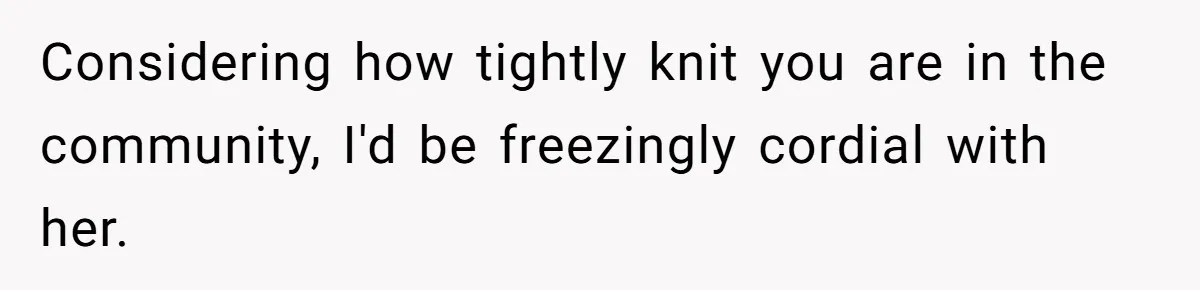 Considering how tightly knit you are in the community, I'd be freezingly cordial with her.
