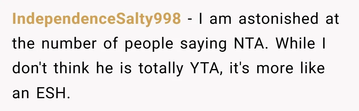 IndependenceSalty998 − I am astonished at the number of people saying NTA. While I don't think he is totally YTA, it's more like an ESH.