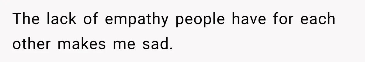 The lack of empathy people have for each other makes me sad.