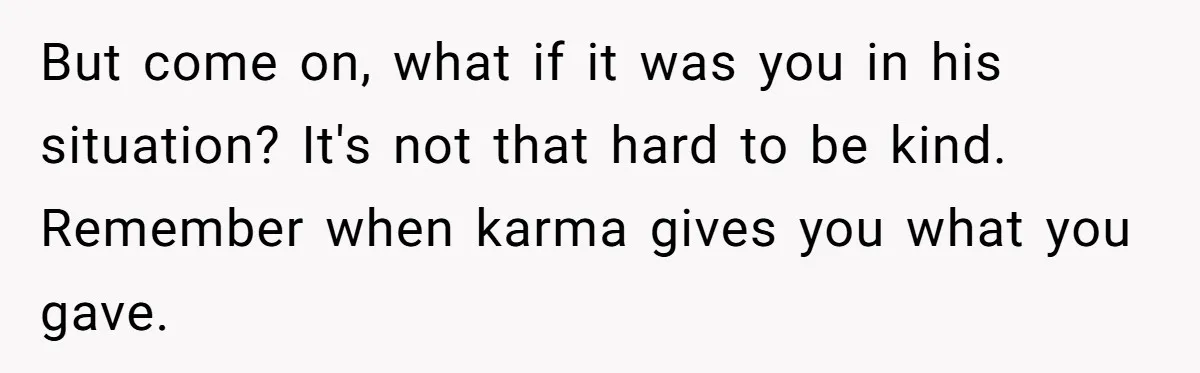 But come on, what if it was you in his situation? It's not that hard to be kind. Remember when karma gives you what you gave.