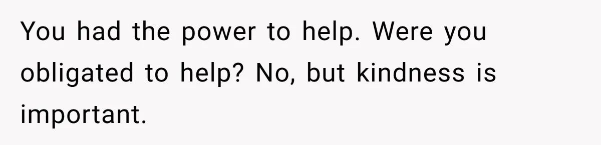 You had the power to help. Were you obligated to help? No, but kindness is important.