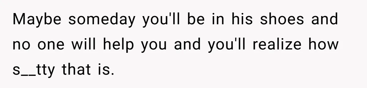Maybe someday you'll be in his shoes and no one will help you and you'll realize how s__tty that is.