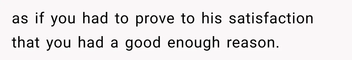 as if you had to prove to his satisfaction that you had a good enough reason.