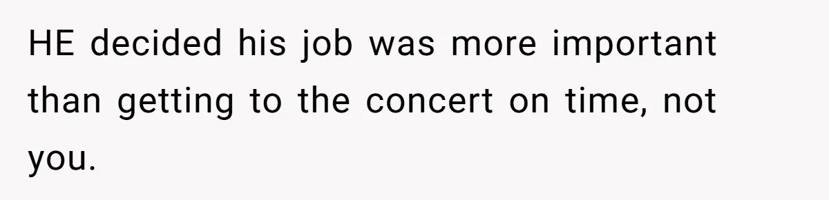 HE decided his job was more important than getting to the concert on time, not you.