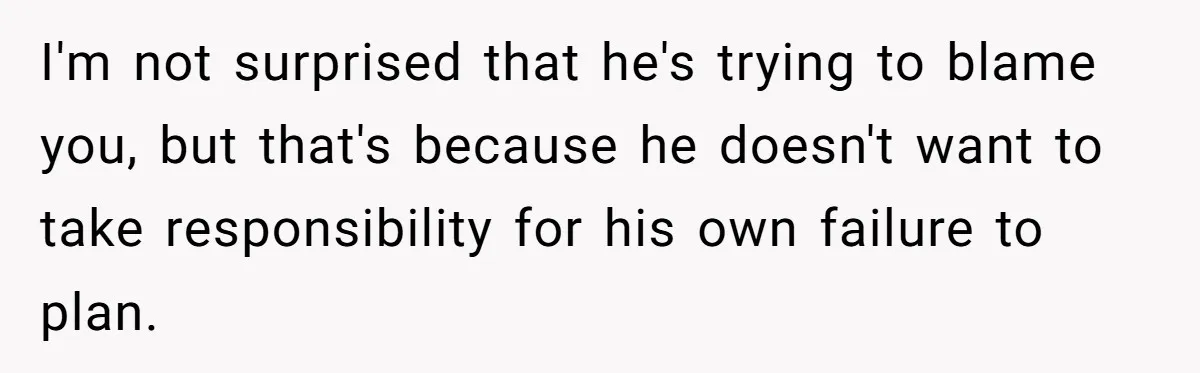 I'm not surprised that he's trying to blame you, but that's because he doesn't want to take responsibility for his own failure to plan.
