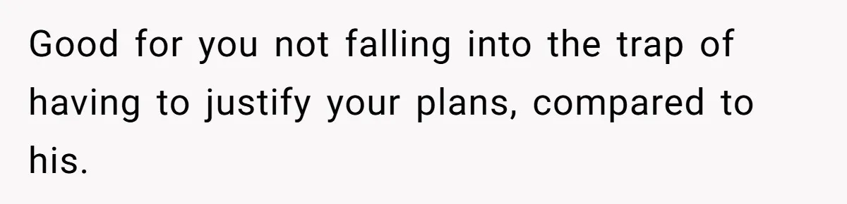 Good for you not falling into the trap of having to justify your plans, compared to his.