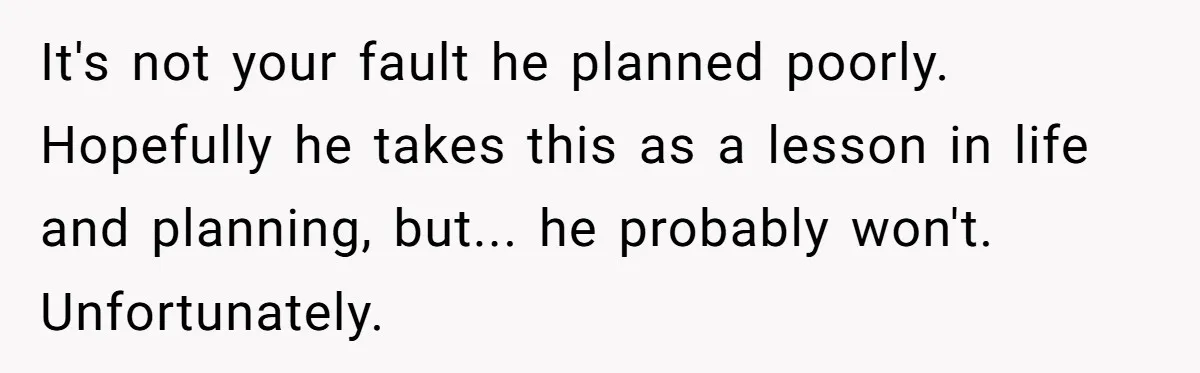 It's not your fault he planned poorly. Hopefully he takes this as a lesson in life and planning, but... he probably won't. Unfortunately.