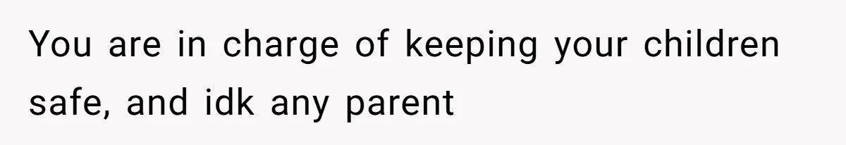 You are in charge of keeping your children safe, and idk any parent