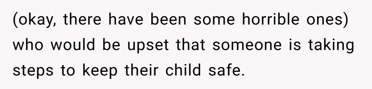 (okay, there have been some horrible ones) who would be upset that someone is taking steps to keep their child safe.