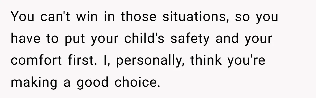 You can't win in those situations, so you have to put your child's safety and your comfort first. I, personally, think you're making a good choice.