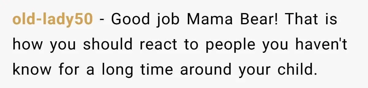 old-lady50 − Good job Mama Bear! That is how you should react to people you haven't know for a long time around your child.