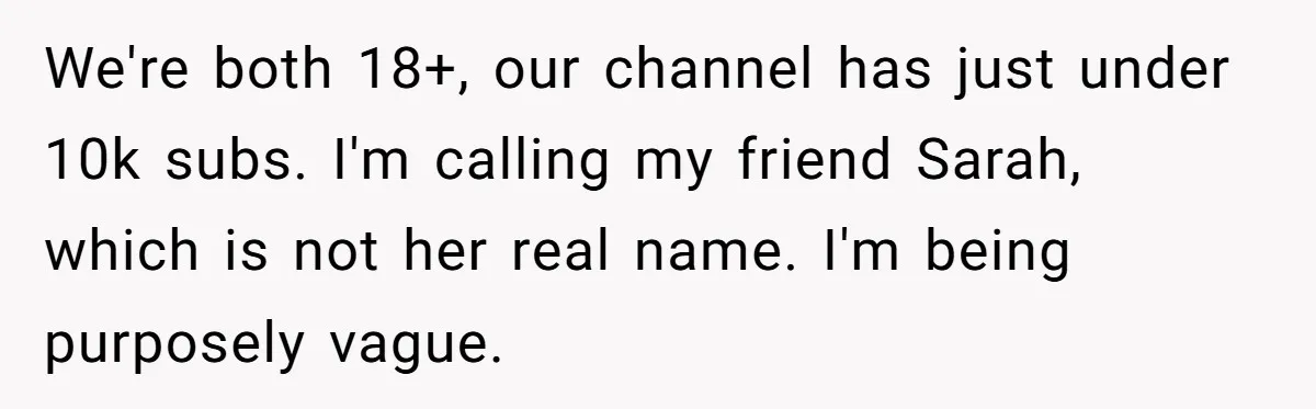 We're both 18+, our channel has just under 10k subs. I'm calling my friend Sarah, which is not her real name. I'm being purposely vague.