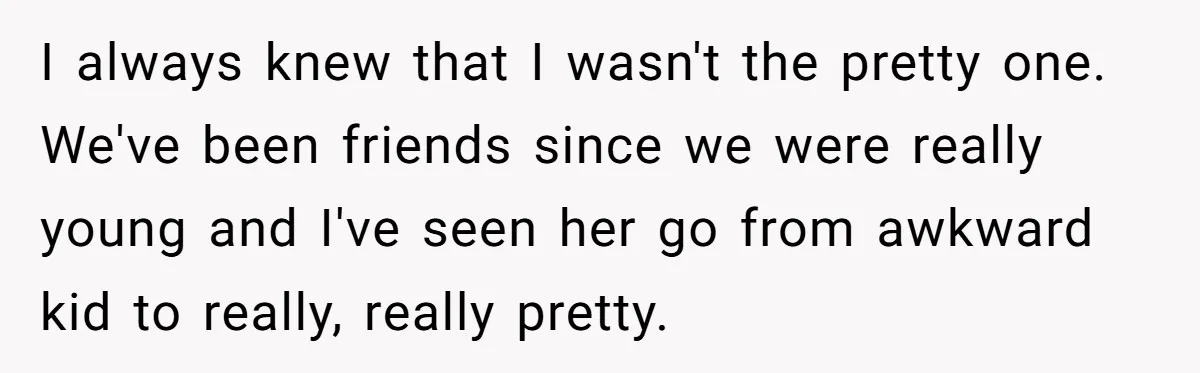 I always knew that I wasn't the pretty one. We've been friends since we were really young and I've seen her go from awkward kid to really, really pretty.
