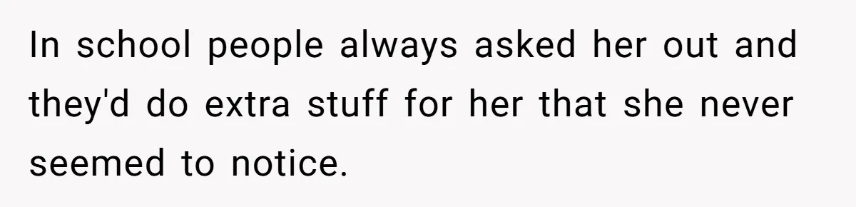 In school people always asked her out and they'd do extra stuff for her that she never seemed to notice.