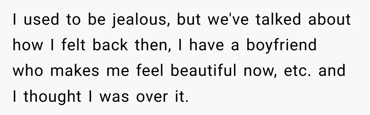 I used to be jealous, but we've talked about how I felt back then, I have a boyfriend who makes me feel beautiful now, etc. and I thought I was...