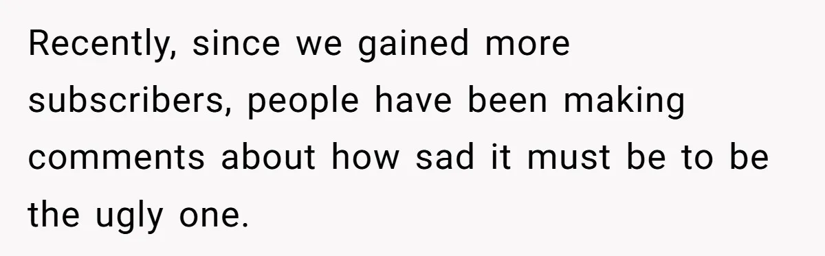Recently, since we gained more subscribers, people have been making comments about how sad it must be to be the ugly one.
