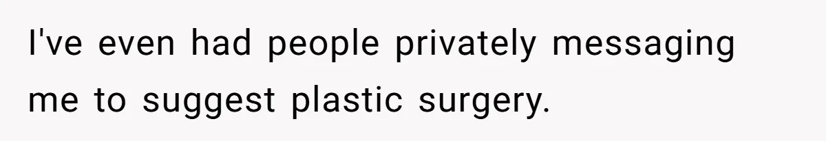 I've even had people privately messaging me to suggest plastic surgery.