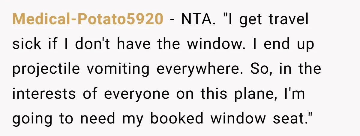 Medical-Potato5920 − NTA. "I get travel sick if I don't have the window. I end up projectile vomiting everywhere. So, in the interests of everyone on this plane, I'm going...