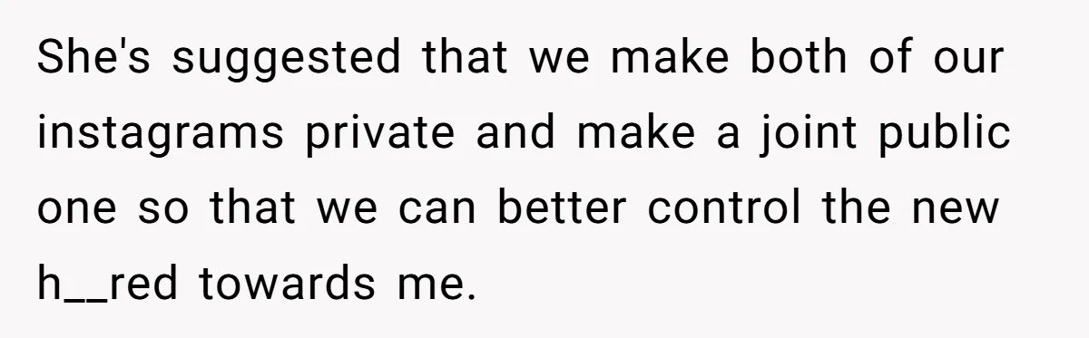 She's suggested that we make both of our instagrams private and make a joint public one so that we can better control the new h__red towards me.