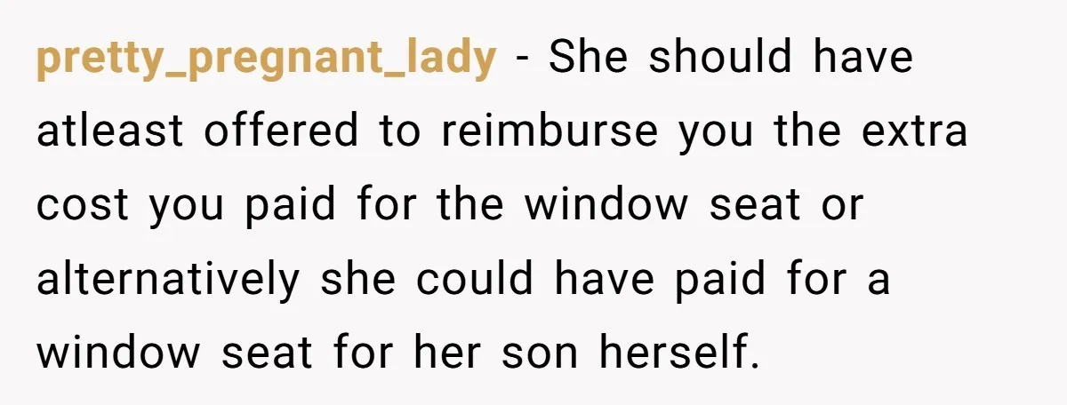 pretty_pregnant_lady − She should have atleast offered to reimburse you the extra cost you paid for the window seat or alternatively she could have paid for a window seat for...